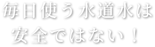 毎日使う水道水は安全ではない！